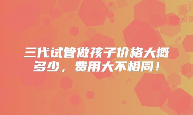三代试管做孩子价格大概多少，费用大不相同！