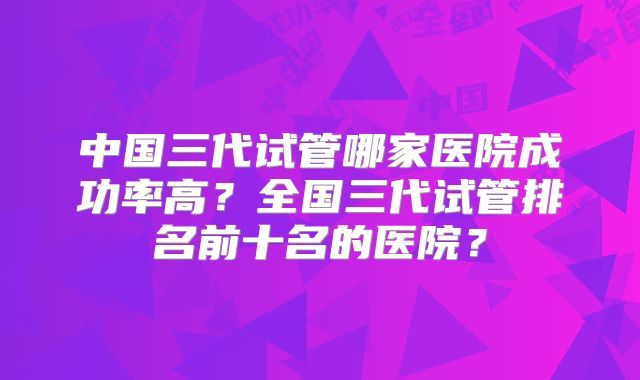 中国三代试管哪家医院成功率高？全国三代试管排名前十名的医院？