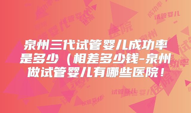 泉州三代试管婴儿成功率是多少（相差多少钱-泉州做试管婴儿有哪些医院！