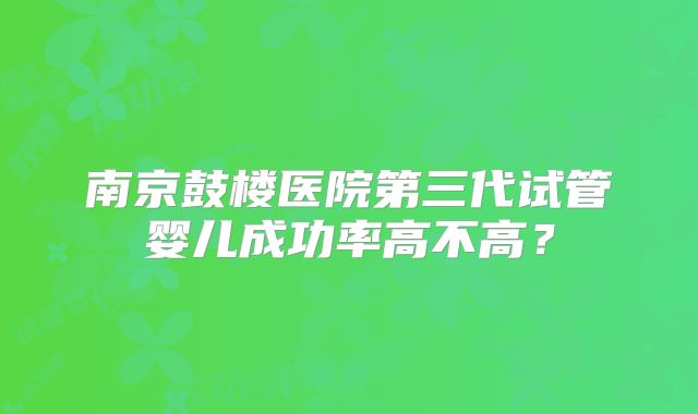 南京鼓楼医院第三代试管婴儿成功率高不高?