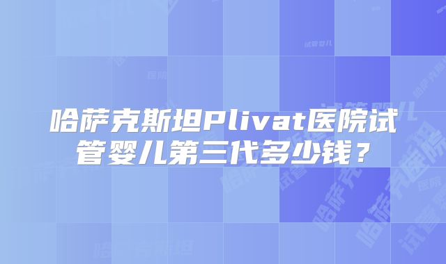 哈萨克斯坦Plivat医院试管婴儿第三代多少钱？