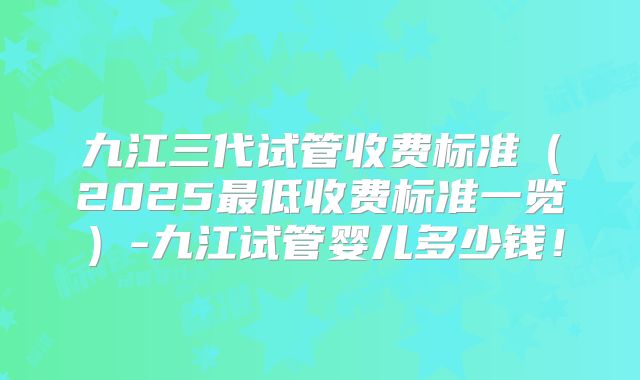 九江三代试管收费标准（2025最低收费标准一览）-九江试管婴儿多少钱！