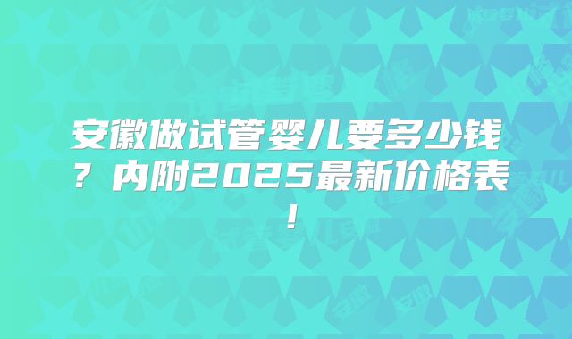 安徽做试管婴儿要多少钱？内附2025最新价格表！