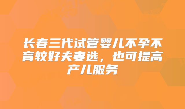 长春三代试管婴儿不孕不育较好夫妻选，也可提高产儿服务