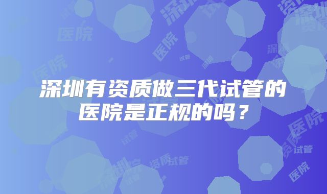 深圳有资质做三代试管的医院是正规的吗?