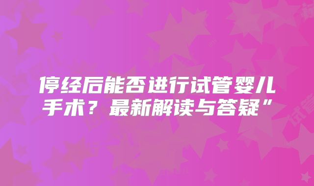 停经后能否进行试管婴儿手术？最新解读与答疑”