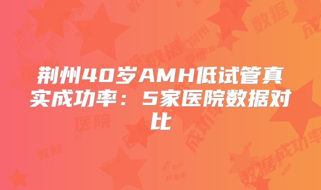 荆州40岁AMH低试管真实成功率：5家医院数据对比