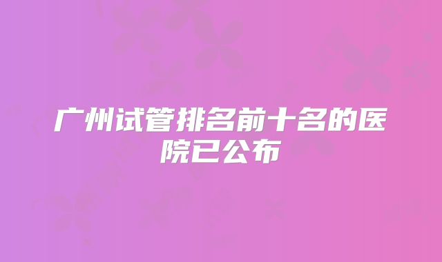 广州试管排名前十名的医院已公布