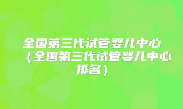 全国第三代试管婴儿中心(全国第三代试管婴儿中心排名)