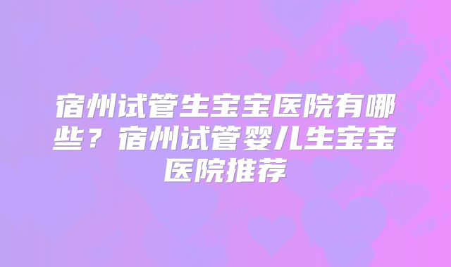 宿州试管生宝宝医院有哪些?宿州试管婴儿生宝宝医院推荐