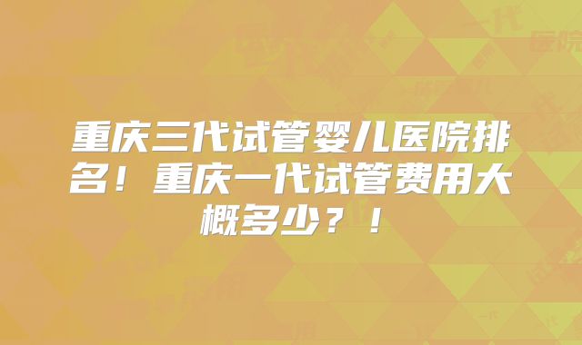 重庆三代试管婴儿医院排名!重庆一代试管费用大概多少?!