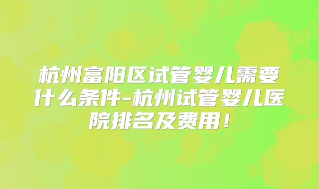 杭州富阳区试管婴儿需要什么条件-杭州试管婴儿医院排名及费用！
