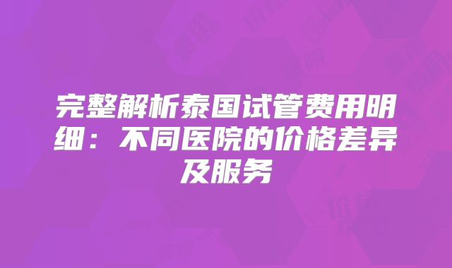 完整解析泰国试管费用明细：不同医院的价格差异及服务