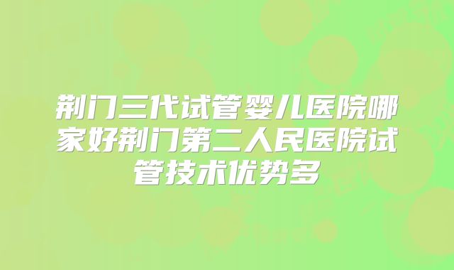 荆门三代试管婴儿医院哪家好荆门第二人民医院试管技术优势多