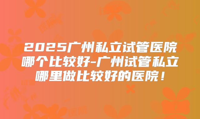 2025广州私立试管医院哪个比较好-广州试管私立哪里做比较好的医院！