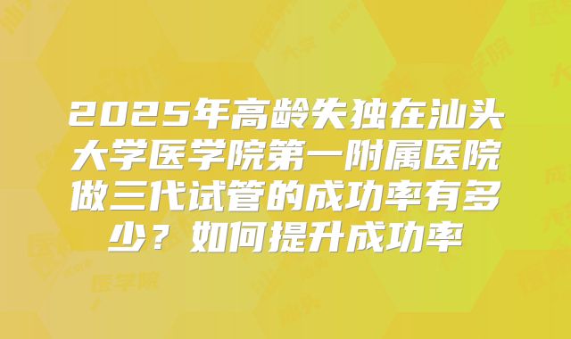 2025年高龄失独在汕头大学医学院第一附属医院做三代试管的成功率有多少?如何提升成功率