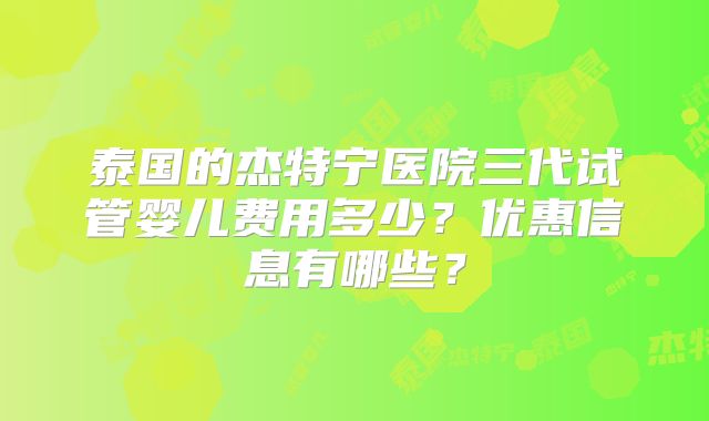 泰国的杰特宁医院三代试管婴儿费用多少？优惠信息有哪些？