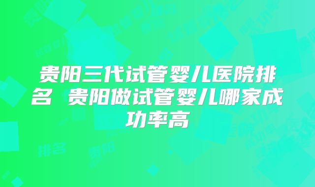 贵阳三代试管婴儿医院排名 贵阳做试管婴儿哪家成功率高