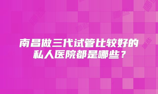 南昌做三代试管比较好的私人医院都是哪些?