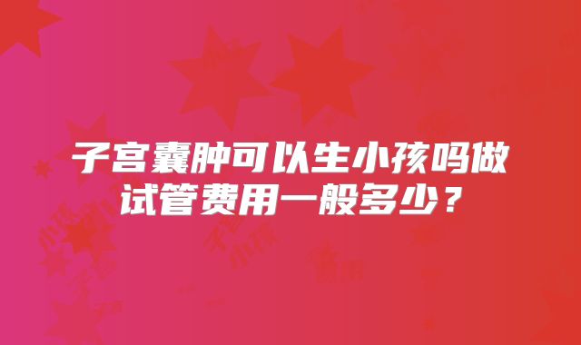 子宫囊肿可以生小孩吗做试管费用一般多少?