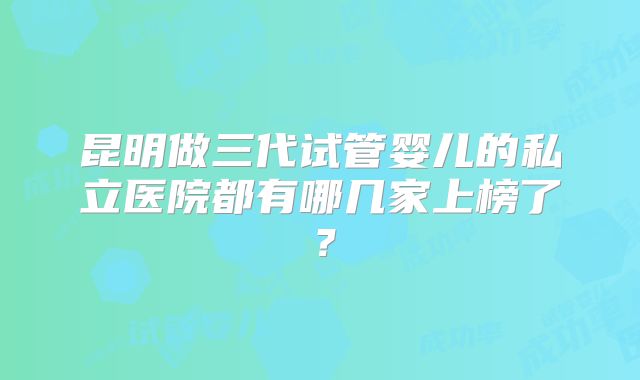 昆明做三代试管婴儿的私立医院都有哪几家上榜了?