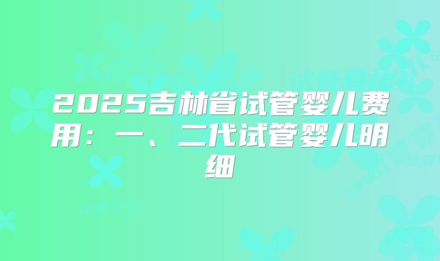 2025吉林省试管婴儿费用：一、二代试管婴儿明细