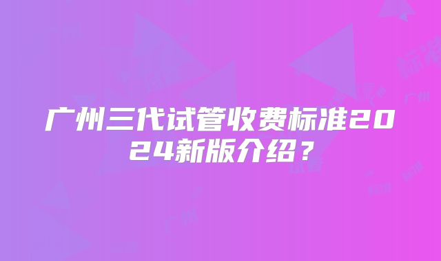 广州三代试管收费标准2024新版介绍？