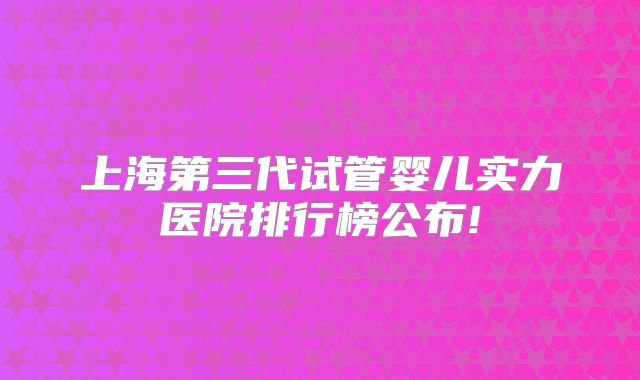 上海第三代试管婴儿实力医院排行榜公布!