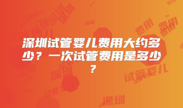 深圳试管婴儿费用大约多少？一次试管费用是多少？