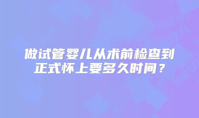 做试管婴儿从术前检查到正式怀上要多久时间?