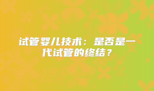 试管婴儿技术:是否是一代试管的终结?