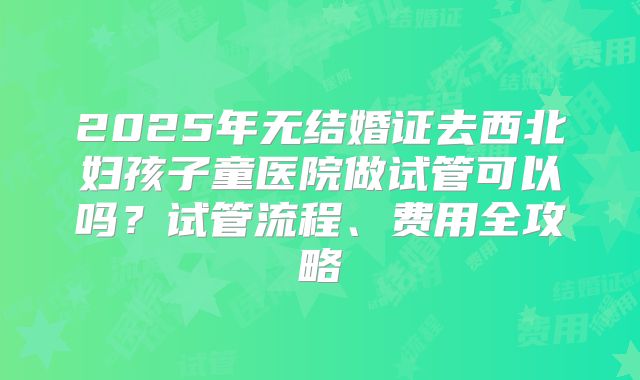 2025年无结婚证去西北妇孩子童医院做试管可以吗?试管流程、费用全攻略