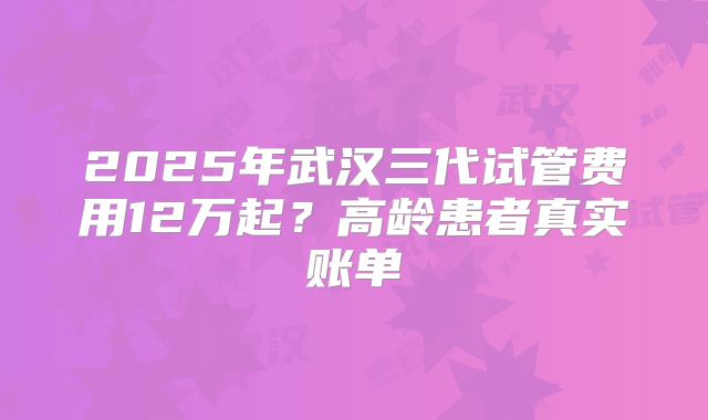 2025年武汉三代试管费用12万起？高龄患者真实账单