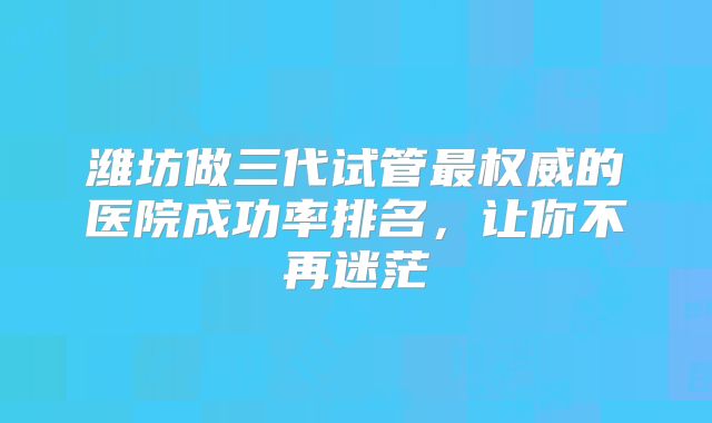潍坊做三代试管最权威的医院成功率排名，让你不再迷茫