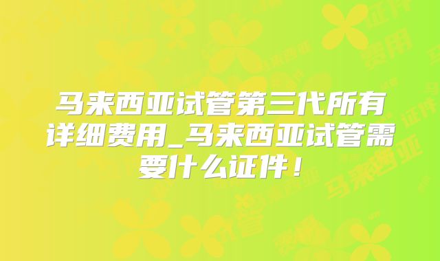马来西亚试管第三代所有详细费用_马来西亚试管需要什么证件！