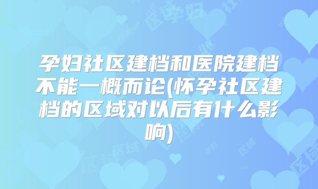 孕妇社区建档和医院建档不能一概而论(怀孕社区建档的区域对以后有什么影响)