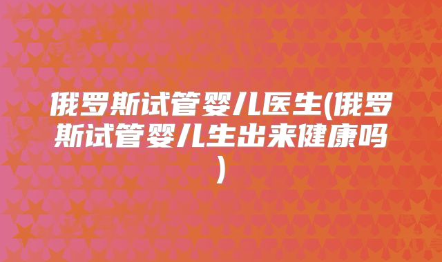 俄罗斯试管婴儿医生(俄罗斯试管婴儿生出来健康吗)