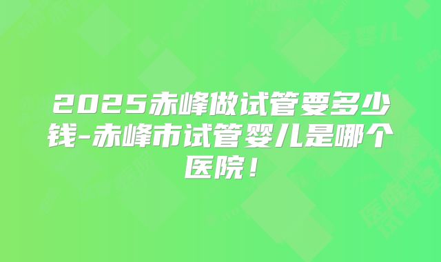 2025赤峰做试管要多少钱-赤峰市试管婴儿是哪个医院!