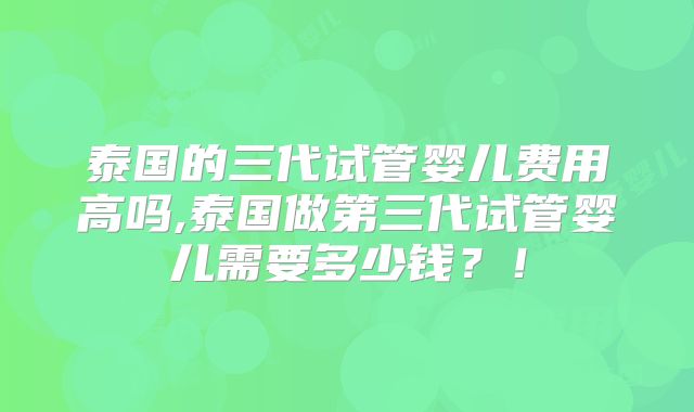 泰国的三代试管婴儿费用高吗,泰国做第三代试管婴儿需要多少钱?!