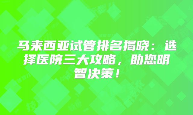 马来西亚试管排名揭晓：选择医院三大攻略，助您明智决策！