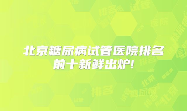 北京糖尿病试管医院排名前十新鲜出炉!