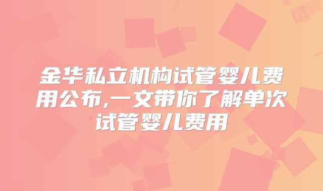 金华私立机构试管婴儿费用公布,一文带你了解单次试管婴儿费用