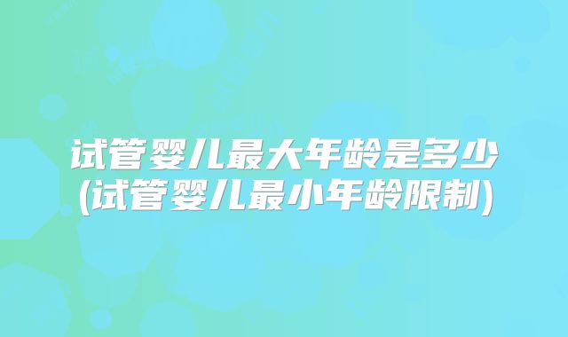试管婴儿最大年龄是多少(试管婴儿最小年龄限制)