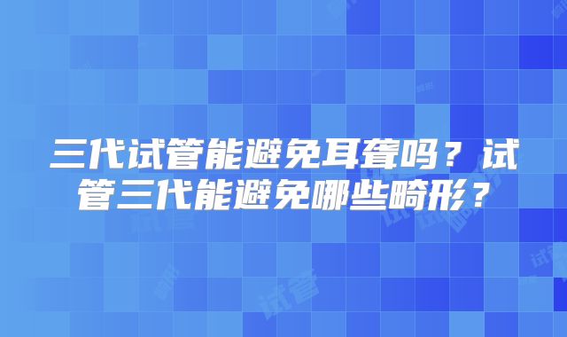 三代试管能避免耳聋吗?试管三代能避免哪些畸形?