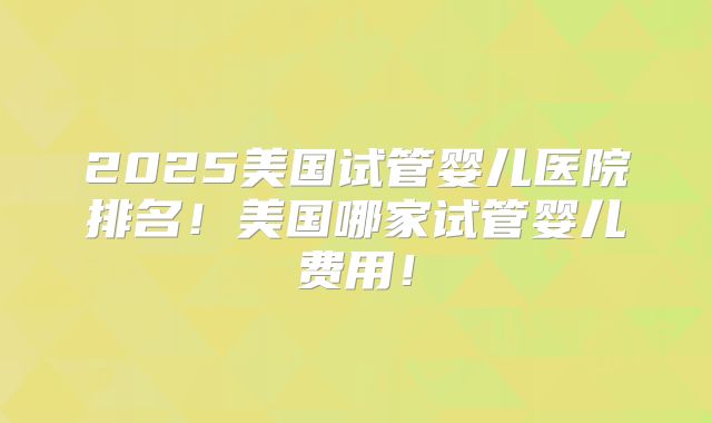 2025美国试管婴儿医院排名！美国哪家试管婴儿费用！