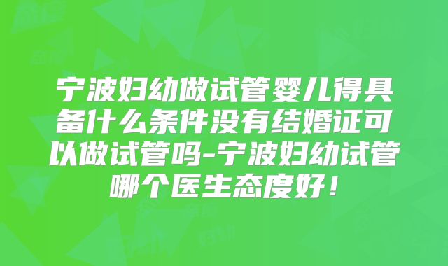 宁波妇幼做试管婴儿得具备什么条件没有结婚证可以做试管吗-宁波妇幼试管哪个医生态度好！