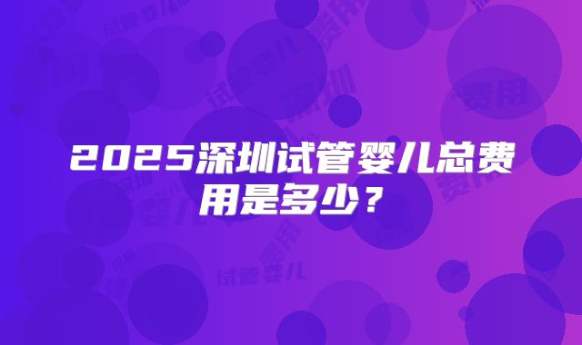 2025深圳试管婴儿总费用是多少？
