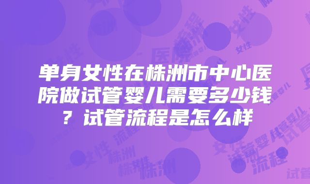 单身女性在株洲市中心医院做试管婴儿需要多少钱？试管流程是怎么样