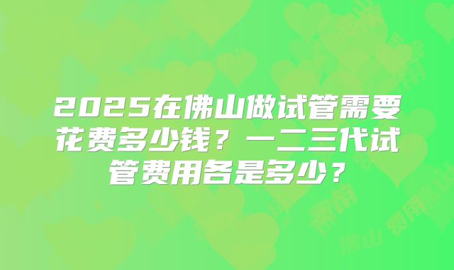 2025在佛山做试管需要花费多少钱?一二三代试管费用各是多少?