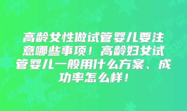 高龄女性做试管婴儿要注意哪些事项！高龄妇女试管婴儿一般用什么方案、成功率怎么样！